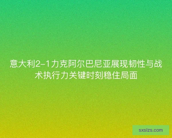 意大利2-1力克阿尔巴尼亚展现韧性与战术执行力关键时刻稳住局面