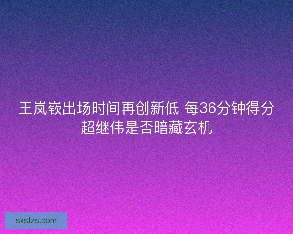 王岚嵚出场时间再创新低 每36分钟得分超继伟是否暗藏玄机
