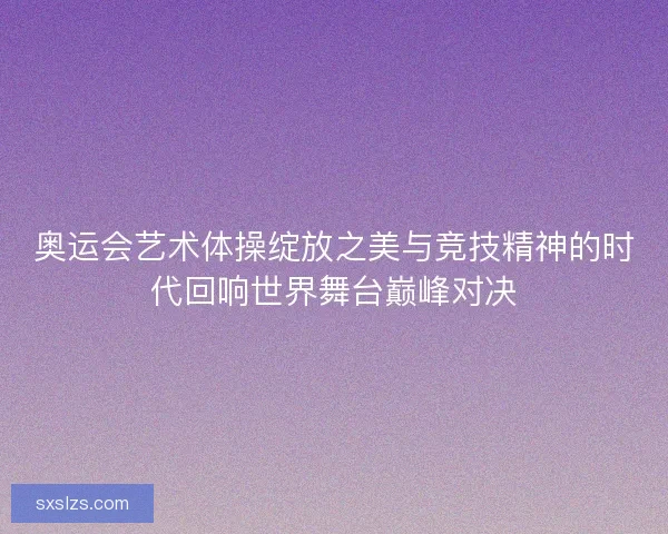奥运会艺术体操绽放之美与竞技精神的时代回响世界舞台巅峰对决