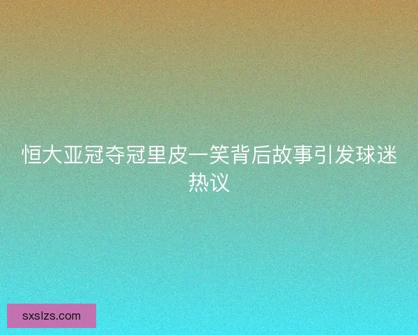 恒大亚冠夺冠里皮一笑背后故事引发球迷热议 恒大亚冠夺冠里皮一笑背后故事引发球迷热议