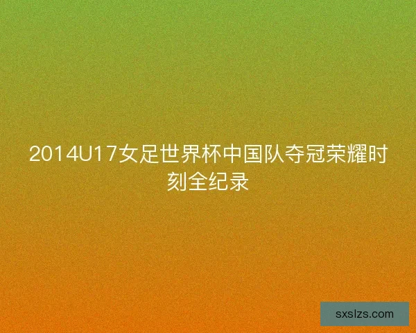 2014U17女足世界杯中国队夺冠荣耀时刻全纪录