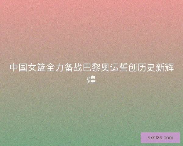 中国女篮全力备战巴黎奥运誓创历史新辉煌 中国女篮全力备战巴黎奥运誓创历史新辉煌