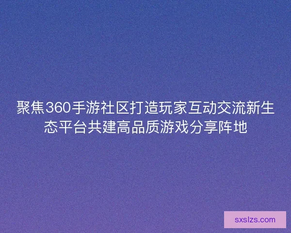 聚焦360手游社区打造玩家互动交流新生态平台共建高品质游戏分享阵地