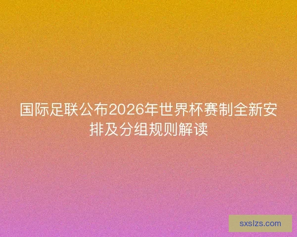国际足联公布2026年世界杯赛制全新安排及分组规则解读