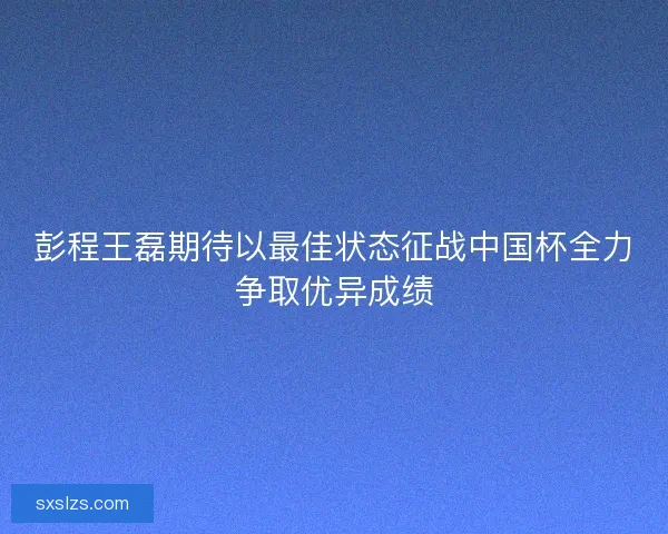 彭程王磊期待以最佳状态征战中国杯全力争取优异成绩