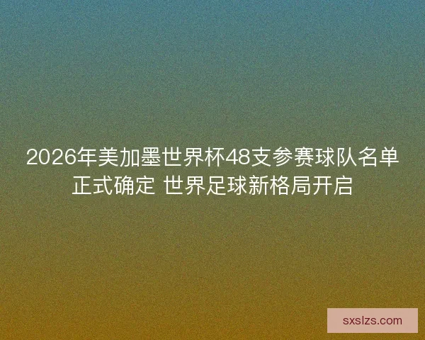 2026年美加墨世界杯48支参赛球队名单正式确定 世界足球新格局开启