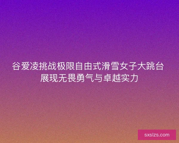 谷爱凌挑战极限自由式滑雪女子大跳台 展现无畏勇气与卓越实力