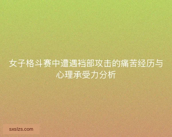 女子格斗赛中遭遇裆部攻击的痛苦经历与心理承受力分析 女子格斗赛中遭遇裆部攻击的痛苦经历与心理承受力分析