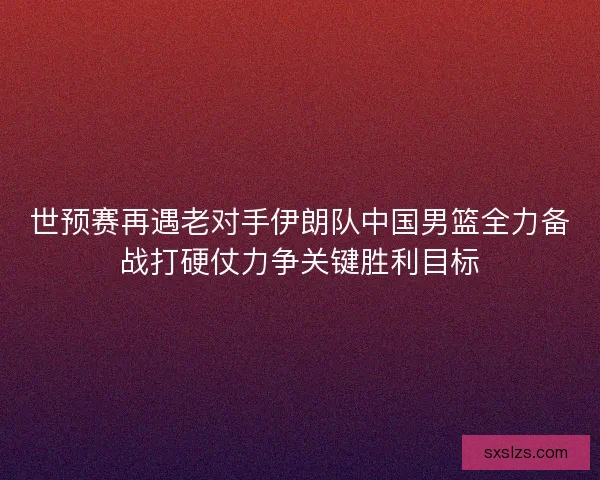 世预赛再遇老对手伊朗队中国男篮全力备战打硬仗力争关键胜利目标 世预赛再遇老对手伊朗队中国男篮全力备战打硬仗力争关键胜利目标