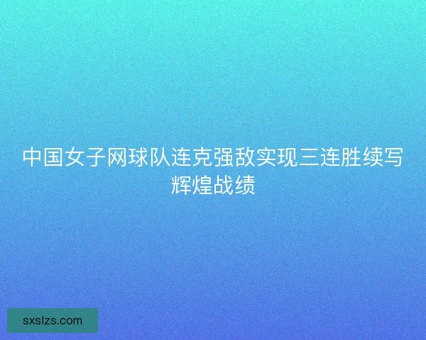 中国女子网球队连克强敌实现三连胜续写辉煌战绩
