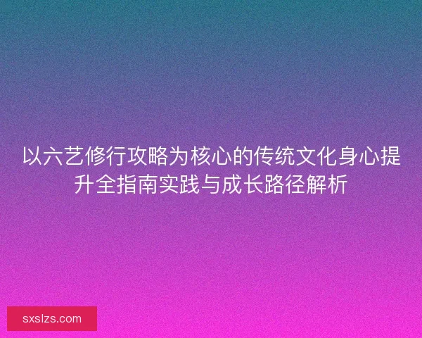 以六艺修行攻略为核心的传统文化身心提升全指南实践与成长路径解析
