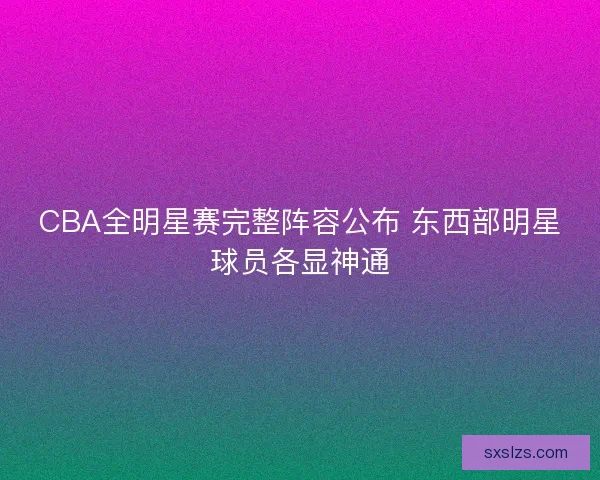 CBA全明星赛完整阵容公布 东西部明星球员各显神通 CBA全明星赛完整阵容公布 东西部明星球员各显神通