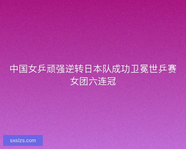 中国女乒顽强逆转日本队成功卫冕世乒赛女团六连冠 中国女乒顽强逆转日本队成功卫冕世乒赛女团六连冠