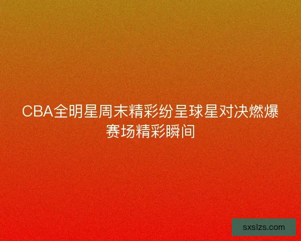 CBA全明星周末精彩纷呈球星对决燃爆赛场精彩瞬间 CBA全明星周末精彩纷呈球星对决燃爆赛场精彩瞬间